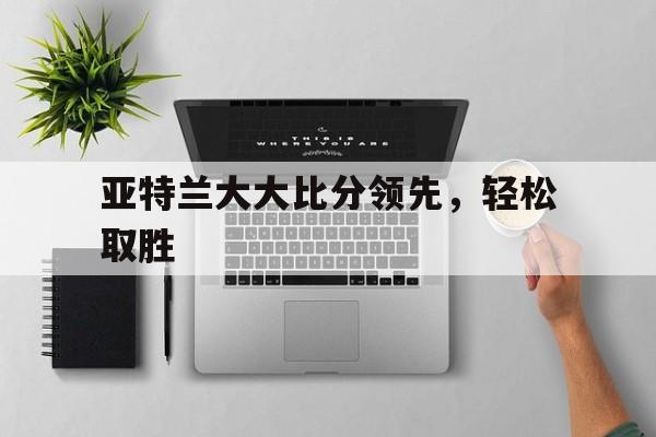 米乐体育网站-亚特兰大大比分领先，轻松取胜的简单介绍